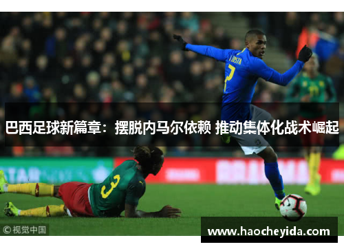 巴西足球新篇章：摆脱内马尔依赖 推动集体化战术崛起