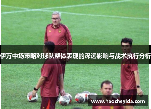 伊万中场策略对球队整体表现的深远影响与战术执行分析
