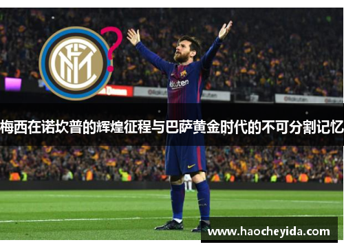梅西在诺坎普的辉煌征程与巴萨黄金时代的不可分割记忆
