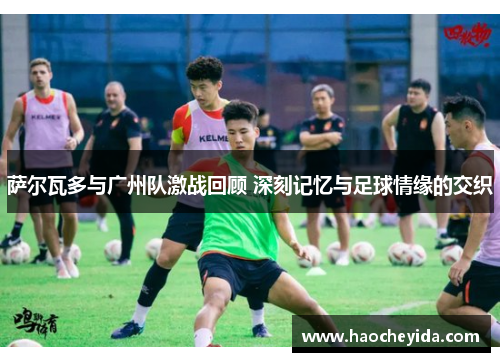 萨尔瓦多与广州队激战回顾 深刻记忆与足球情缘的交织 萨尔瓦多与广州队激战回顾 深刻记忆与足球情缘的交织
